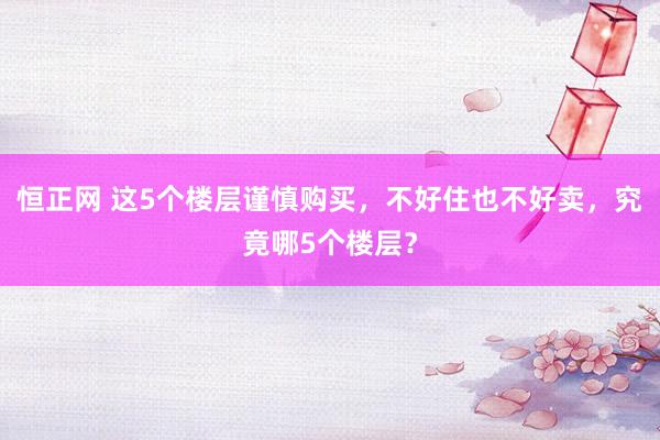 恒正网 这5个楼层谨慎购买，不好住也不好卖，究竟哪5个楼层？