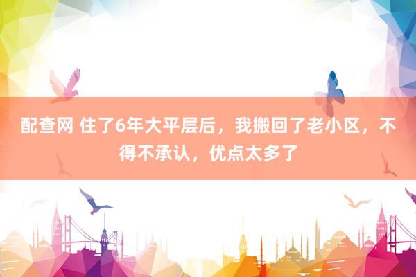 配查网 住了6年大平层后，我搬回了老小区，不得不承认，优点太多了