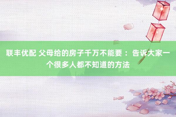 联丰优配 父母给的房子千万不能要 ：告诉大家一个很多人都不知道的方法