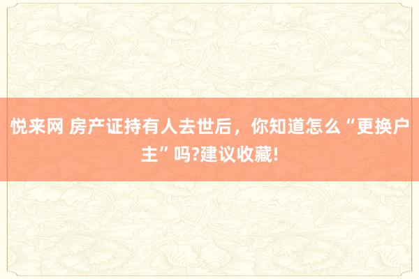 悦来网 房产证持有人去世后，你知道怎么“更换户主”吗?建议收藏!