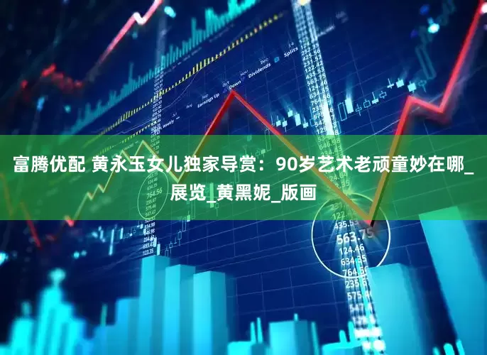 富腾优配 黄永玉女儿独家导赏：90岁艺术老顽童妙在哪_展览_黄黑妮_版画