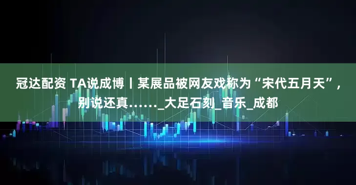 冠达配资 TA说成博丨某展品被网友戏称为“宋代五月天”，别说还真……_大足石刻_音乐_成都