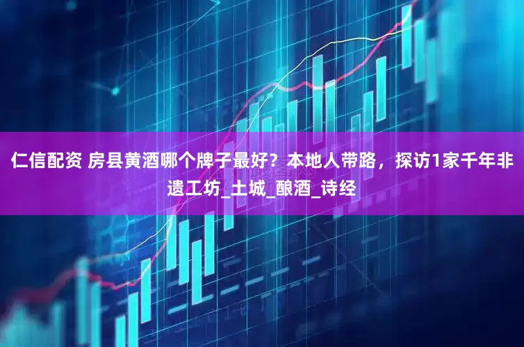 仁信配资 房县黄酒哪个牌子最好？本地人带路，探访1家千年非遗工坊_土城_酿酒_诗经