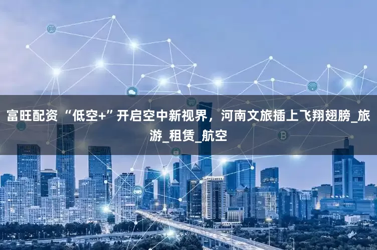 富旺配资 “低空+”开启空中新视界，河南文旅插上飞翔翅膀_旅游_租赁_航空