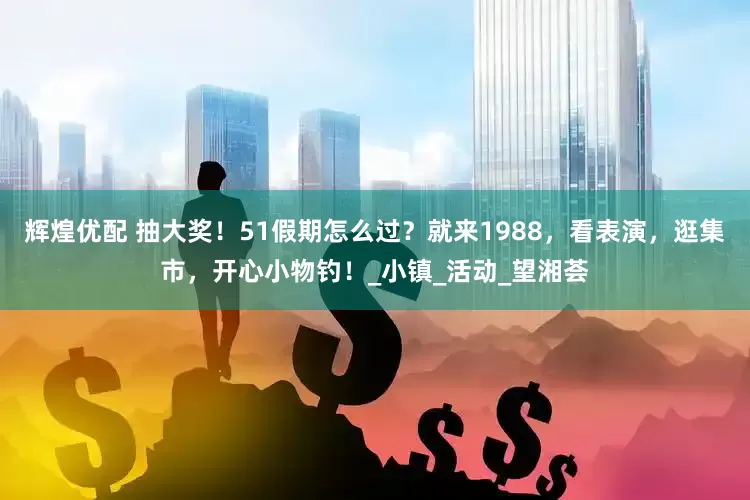 辉煌优配 抽大奖！51假期怎么过？就来1988，看表演，逛集市，开心小物钓！_小镇_活动_望湘荟