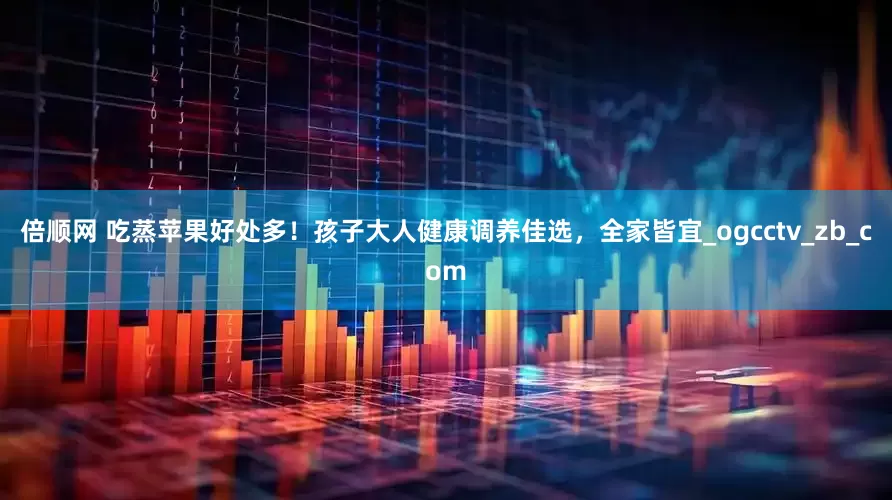 倍顺网 吃蒸苹果好处多！孩子大人健康调养佳选，全家皆宜_ogcctv_zb_com