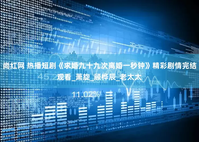尚红网 热播短剧《求婚九十九次离婚一秒钟》精彩剧情完结观看_萧旋_顾桦辰_老太太