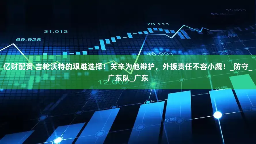 亿财配资 吉轮沃特的艰难选择！关辛为他辩护，外援责任不容小觑！_防守_广东队_广东