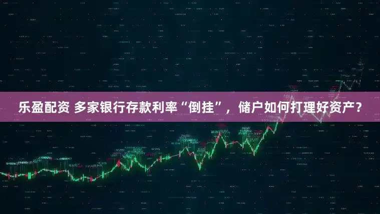 乐盈配资 多家银行存款利率“倒挂”，储户如何打理好资产？