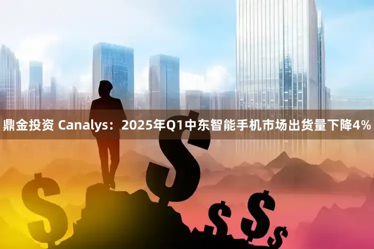 鼎金投资 Canalys：2025年Q1中东智能手机市场出货量下降4%