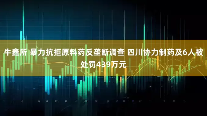 牛鑫所 暴力抗拒原料药反垄断调查 四川协力制药及6人被处罚439万元