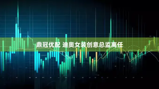 鼎冠优配 迪奥女装创意总监离任
