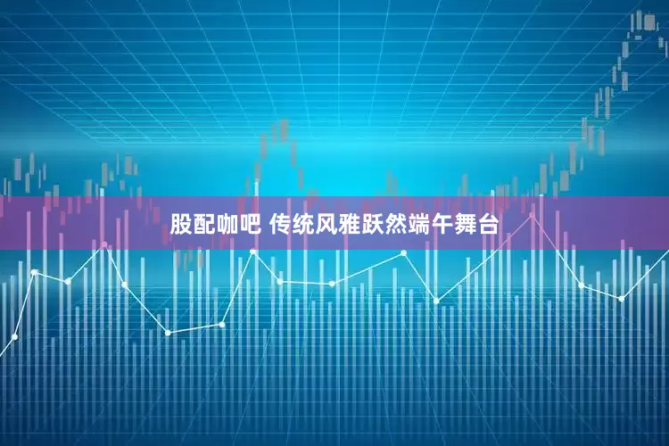 股配咖吧 传统风雅跃然端午舞台