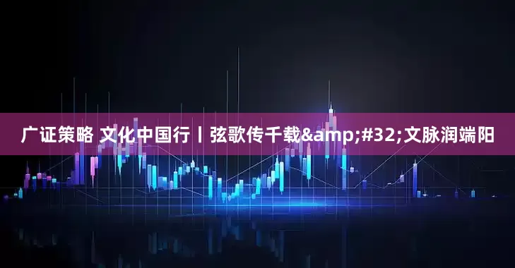 广证策略 文化中国行丨弦歌传千载&#32;文脉润端阳