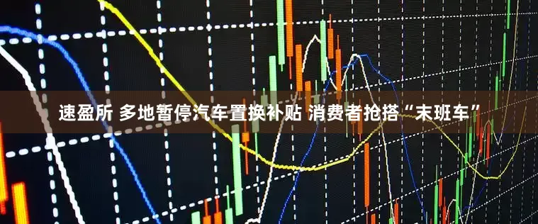 速盈所 多地暂停汽车置换补贴 消费者抢搭“末班车”