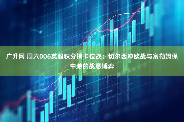 广升网 周六006英超积分榜卡位战：切尔西冲欧战与富勒姆保中游的战意博弈