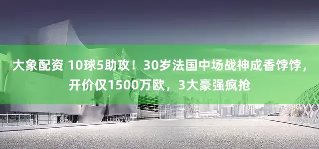大象配资 10球5助攻！30岁法国中场战神成香饽饽，开价仅1500万欧，3大豪强疯抢