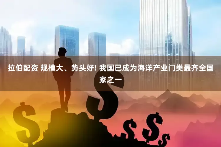 拉伯配资 规模大、势头好! 我国已成为海洋产业门类最齐全国家之一