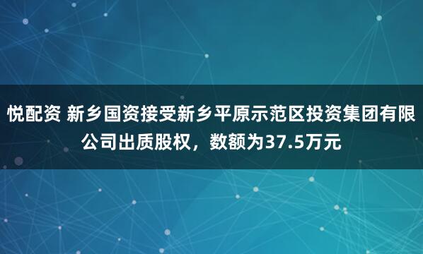 悦配资 新乡国资接受新乡平原示范区投资集团有限公司出质股权，数额为37.5万元