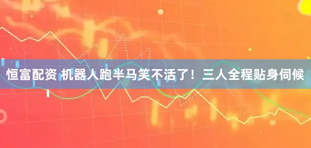 恒富配资 机器人跑半马笑不活了！三人全程贴身伺候