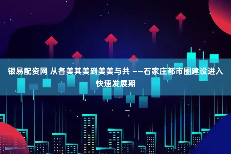 银易配资网 从各美其美到美美与共 ——石家庄都市圈建设进入快速发展期