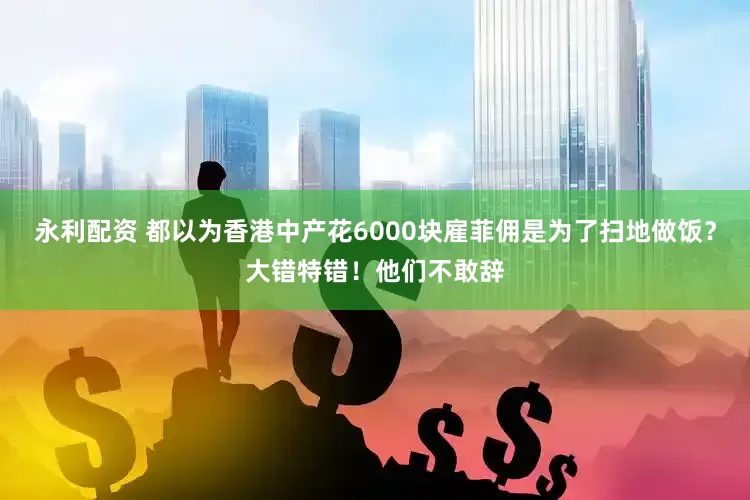 永利配资 都以为香港中产花6000块雇菲佣是为了扫地做饭？大错特错！他们不敢辞